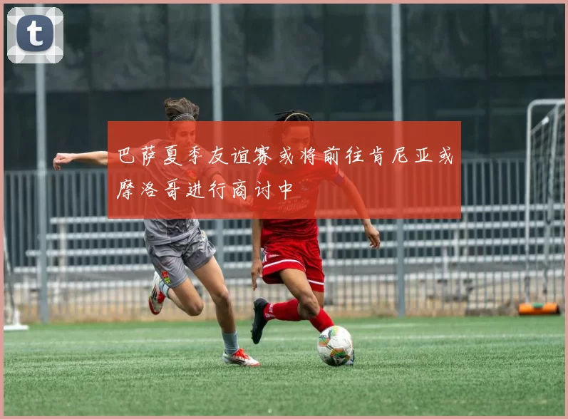 巴萨夏季友谊赛或将前往肯尼亚或摩洛哥进行商讨中