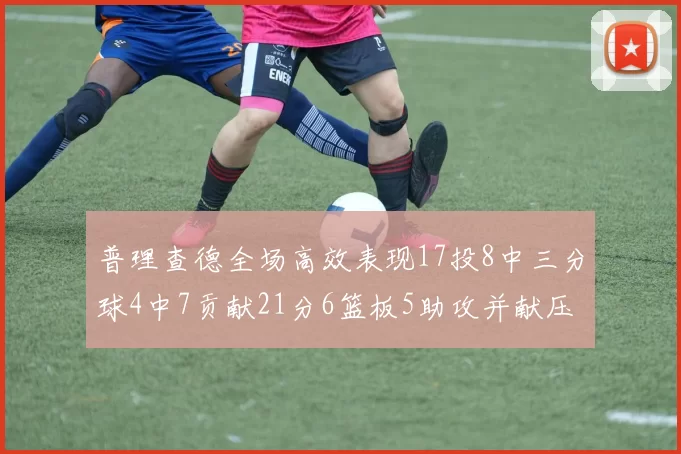普理查德全场高效表现17投8中三分球4中7贡献21分6篮板5助攻并献压哨三分