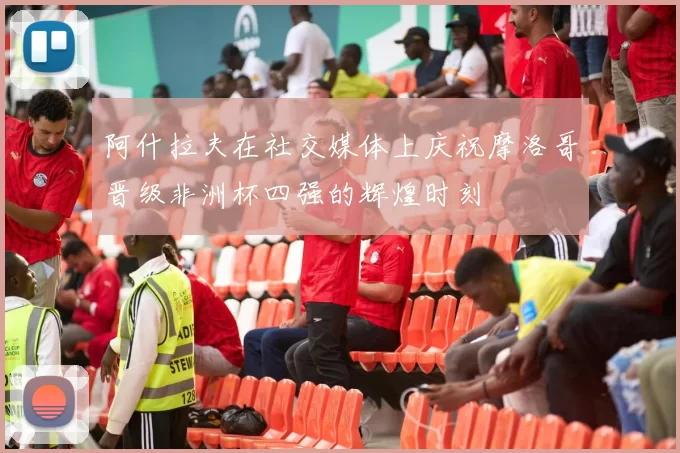 阿什拉夫在社交媒体上庆祝摩洛哥晋级非洲杯四强的辉煌时刻