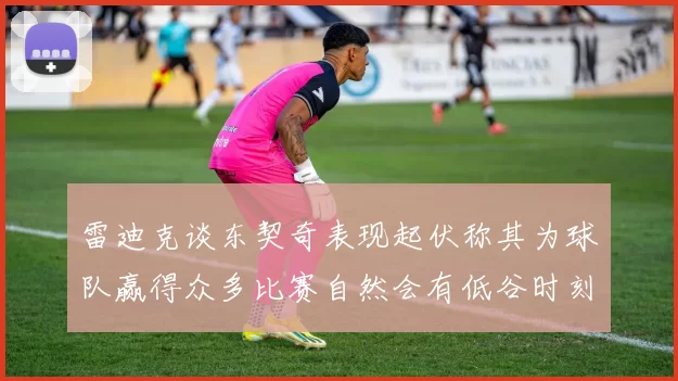 雷迪克谈东契奇表现起伏称其为球队赢得众多比赛自然会有低谷时刻