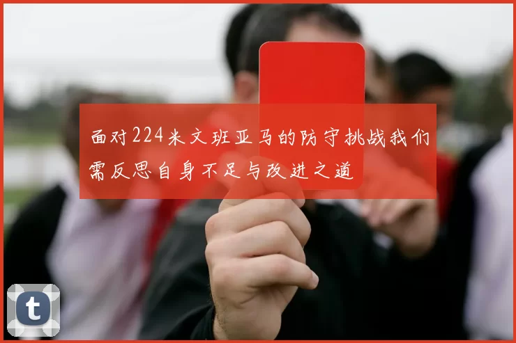 面对224米文班亚马的防守挑战我们需反思自身不足与改进之道
