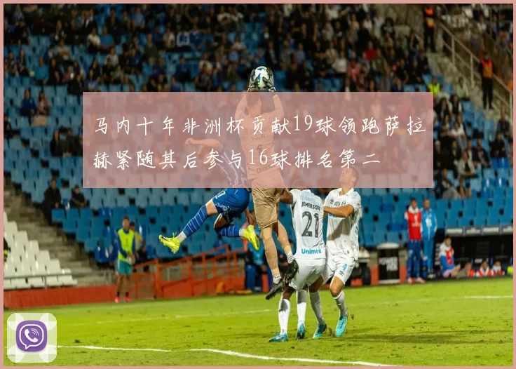 马内十年非洲杯贡献19球领跑萨拉赫紧随其后参与16球排名第二