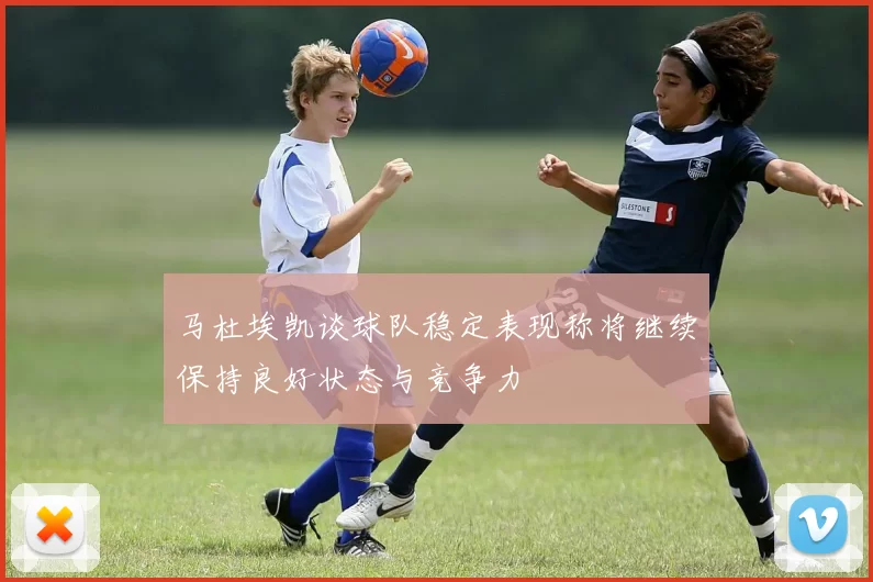 马杜埃凯谈球队稳定表现称将继续保持良好状态与竞争力