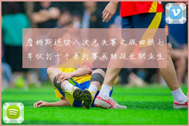詹姆斯连续八次总决赛之旅回顾七年仅打十个系列赛或助延长职业生涯