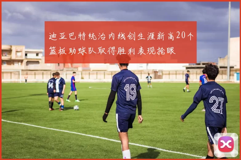 迪亚巴特统治内线创生涯新高20个篮板助球队取得胜利表现抢眼
